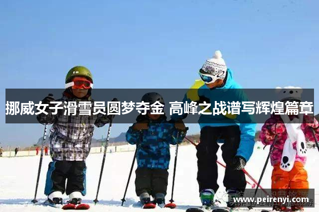 挪威女子滑雪员圆梦夺金 高峰之战谱写辉煌篇章