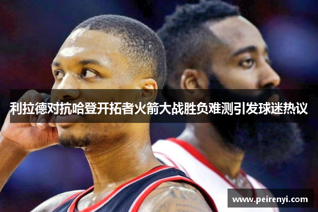 利拉德对抗哈登开拓者火箭大战胜负难测引发球迷热议