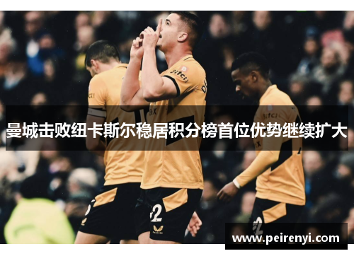 曼城击败纽卡斯尔稳居积分榜首位优势继续扩大