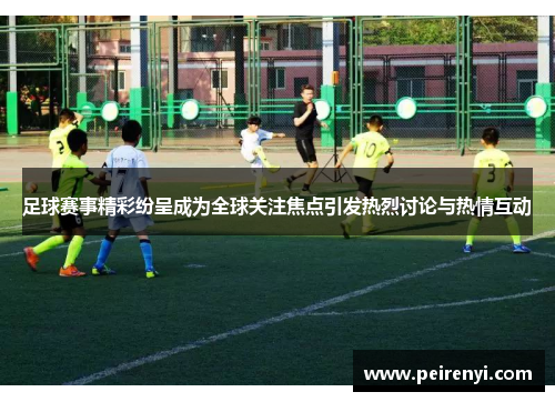 足球赛事精彩纷呈成为全球关注焦点引发热烈讨论与热情互动