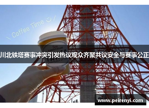 川北铁塔赛事冲突引发热议观众齐聚共议安全与赛事公正