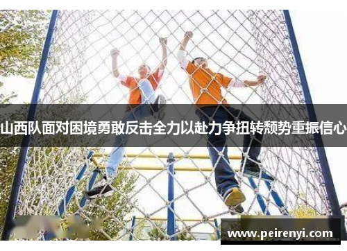 山西队面对困境勇敢反击全力以赴力争扭转颓势重振信心