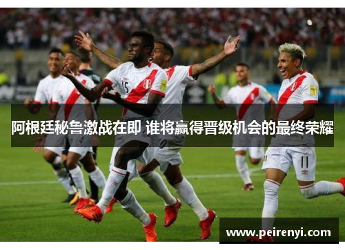阿根廷秘鲁激战在即 谁将赢得晋级机会的最终荣耀