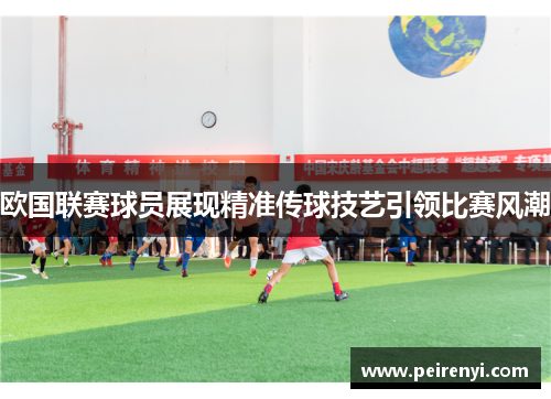 欧国联赛球员展现精准传球技艺引领比赛风潮