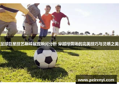足球巨星技艺巅峰展现瞬间分析 穿越绿茵场的完美技巧与灵感之美
